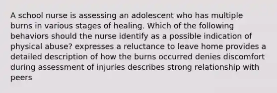 A school nurse is assessing an adolescent who has multiple burns in various stages of healing. Which of the following behaviors should the nurse identify as a possible indication of physical abuse? expresses a reluctance to leave home provides a detailed description of how the burns occurred denies discomfort during assessment of injuries describes strong relationship with peers