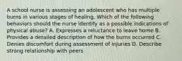 A school nurse is assessing an adolescent who has multiple burns in various stages of healing. Which of the following behaviors should the nurse identify as a possible indications of physical abuse? A. Expresses a reluctance to leave home B. Provides a detailed description of how the burns occurred C. Denies discomfort during assessment of injuries D. Describe strong relationship with peers