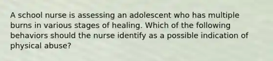 A school nurse is assessing an adolescent who has multiple burns in various stages of healing. Which of the following behaviors should the nurse identify as a possible indication of physical abuse?