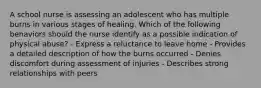 A school nurse is assessing an adolescent who has multiple burns in various stages of healing. Which of the following behaviors should the nurse identify as a possible indication of physical abuse? - Express a reluctance to leave home - Provides a detailed description of how the burns occurred - Denies discomfort during assessment of injuries - Describes strong relationships with peers