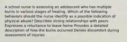 A school nurse is assessing an adolescent who has multiple burns in various stages of healing. Which of the following behaviors should the nurse identify as a possible indication of physical abuse? Describes strong relationships with peers Expresses a reluctance to leave home Provides a detailed description of how the burns occurred Denies discomfort during assessment of injuries