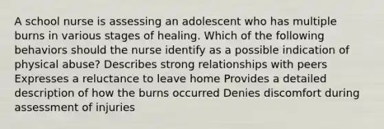 A school nurse is assessing an adolescent who has multiple burns in various stages of healing. Which of the following behaviors should the nurse identify as a possible indication of physical abuse? Describes strong relationships with peers Expresses a reluctance to leave home Provides a detailed description of how the burns occurred Denies discomfort during assessment of injuries