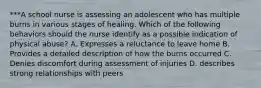 ***A school nurse is assessing an adolescent who has multiple burns in various stages of healing. Which of the following behaviors should the nurse identify as a possible indication of physical abuse? A. Expresses a reluctance to leave home B. Provides a detailed description of how the burns occurred C. Denies discomfort during assessment of injuries D. describes strong relationships with peers