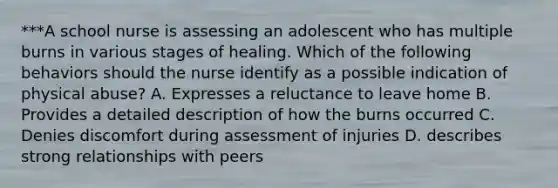 ***A school nurse is assessing an adolescent who has multiple burns in various stages of healing. Which of the following behaviors should the nurse identify as a possible indication of physical abuse? A. Expresses a reluctance to leave home B. Provides a detailed description of how the burns occurred C. Denies discomfort during assessment of injuries D. describes strong relationships with peers