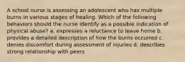 A school nurse is assessing an adolescent who has multiple burns in various stages of healing. Which of the following behaviors should the nurse identify as a possible indication of physical abuse? a. expresses a reluctance to leave home b. provides a detailed description of how the burns occurred c. denies discomfort during assessment of injuries d. describes strong relationship with peers