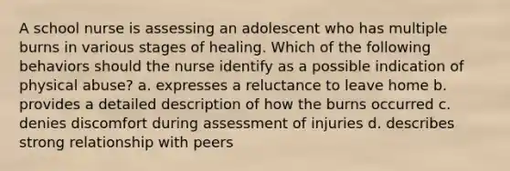 A school nurse is assessing an adolescent who has multiple burns in various stages of healing. Which of the following behaviors should the nurse identify as a possible indication of physical abuse? a. expresses a reluctance to leave home b. provides a detailed description of how the burns occurred c. denies discomfort during assessment of injuries d. describes strong relationship with peers