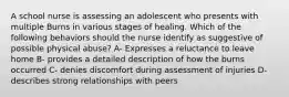 A school nurse is assessing an adolescent who presents with multiple Burns in various stages of healing. Which of the following behaviors should the nurse identify as suggestive of possible physical abuse? A- Expresses a reluctance to leave home B- provides a detailed description of how the burns occurred C- denies discomfort during assessment of injuries D- describes strong relationships with peers