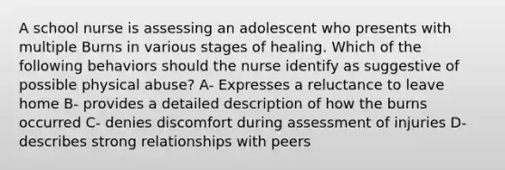 A school nurse is assessing an adolescent who presents with multiple Burns in various stages of healing. Which of the following behaviors should the nurse identify as suggestive of possible physical abuse? A- Expresses a reluctance to leave home B- provides a detailed description of how the burns occurred C- denies discomfort during assessment of injuries D- describes strong relationships with peers