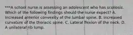 ***A school nurse is assessing an adolescent who has scoliosis. Which of the following findings should the nurse expect? A. Increased anterior convexity of the lumbar spine. B. Increased curvature of the thoracic spine. C. Lateral flexion of the neck. D. A unilateral rib lump.