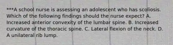 ***A school nurse is assessing an adolescent who has scoliosis. Which of the following findings should the nurse expect? A. Increased anterior convexity of the lumbar spine. B. Increased curvature of the thoracic spine. C. Lateral flexion of the neck. D. A unilateral rib lump.