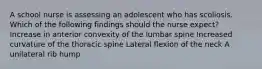 A school nurse is assessing an adolescent who has scoliosis. Which of the following findings should the nurse expect? Increase in anterior convexity of the lumbar spine Increased curvature of the thoracic spine Lateral flexion of the neck A unilateral rib hump