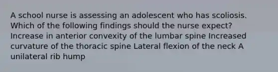 A school nurse is assessing an adolescent who has scoliosis. Which of the following findings should the nurse expect? Increase in anterior convexity of the lumbar spine Increased curvature of the thoracic spine Lateral flexion of the neck A unilateral rib hump