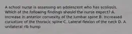 A school nurse is assessing an adolescent who has scoliosis. Which of the following findings should the nurse expect? A. Increase in anterior convexity of the lumbar spine B. Increased curvature of the thoracic spine C. Lateral flexion of the neck D. A unilateral rib hump