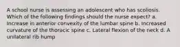 A school nurse is assessing an adolescent who has scoliosis. Which of the following findings should the nurse expect? a. Increase in anterior convexity of the lumbar spine b. Increased curvature of the thoracic spine c. Lateral flexion of the neck d. A unilateral rib hump