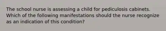 The school nurse is assessing a child for pediculosis cabinets. Which of the following manifestations should the nurse recognize as an indication of this condition?