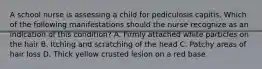 A school nurse is assessing a child for pediculosis capitis. Which of the following manifestations should the nurse recognize as an indication of this condition? A. Firmly attached white particles on the hair B. Itching and scratching of the head C. Patchy areas of hair loss D. Thick yellow crusted lesion on a red base