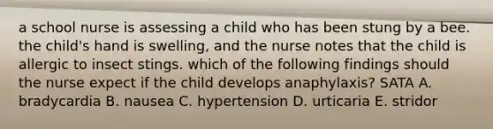 a school nurse is assessing a child who has been stung by a bee. the child's hand is swelling, and the nurse notes that the child is allergic to insect stings. which of the following findings should the nurse expect if the child develops anaphylaxis? SATA A. bradycardia B. nausea C. hypertension D. urticaria E. stridor