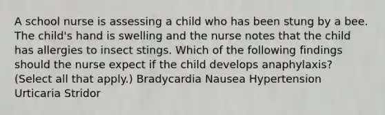 A school nurse is assessing a child who has been stung by a bee. The child's hand is swelling and the nurse notes that the child has allergies to insect stings. Which of the following findings should the nurse expect if the child develops anaphylaxis? (Select all that apply.) Bradycardia Nausea Hypertension Urticaria Stridor