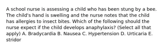 A school nurse is assessing a child who has been stung by a bee. The child's hand is swelling and the nurse notes that the child has allergies to insect bites. Which of the following should the nurse expect if the child develops anaphylaxis? (Select all that apply) A. Bradycardia B. Nausea C. Hypertension D. Urticaria E. stridor