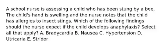 A school nurse is assessing a child who has been stung by a bee. The child's hand is swelling and the nurse notes that the child has allergies to insect stings. Which of the following findings should the nurse expect if the child develops anaphylaxis? Select all that apply? A. Bradycardia B. Nausea C. Hypertension D. Utricaria E. Stridor