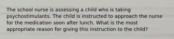 The school nurse is assessing a child who is taking psychostimulants. The child is instructed to approach the nurse for the medication soon after lunch. What is the most appropriate reason for giving this instruction to the child?