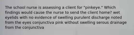 The school nurse is assessing a client for "pinkeye." Which findings would cause the nurse to send the client home? wet eyelids with no evidence of swelling purulent discharge noted from the eyes conjunctiva pink without swelling serous drainage from the conjunctiva