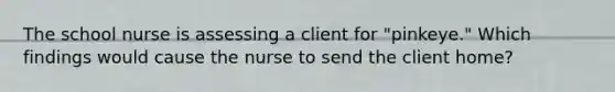 The school nurse is assessing a client for "pinkeye." Which findings would cause the nurse to send the client home?