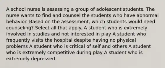 A school nurse is assessing a group of adolescent students. The nurse wants to find and counsel the students who have abnormal behavior. Based on the assessment, which students would need counseling? Select all that apply. A student who is extremely involved in studies and not interested in play A student who frequently visits the hospital despite having no physical problems A student who is critical of self and others A student who is extremely competitive during play A student who is extremely depressed