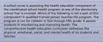 A school nurse is assessing the health education component of the coordinated school health program at one of the elementary school that is covered. Which of the following is not a part of this component? A qualified trained person teaches the program. The program is run for children in first through fifth grade. It assists students in maintaining and improving health. The comprehensive health education curriculum addresses the physical, emotional, social, and mental health of its students and families.