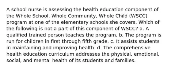 A school nurse is assessing the health education component of the Whole School, Whole Community, Whole Child (WSCC) program at one of the elementary schools she covers. Which of the following is not a part of this component of WSCC? a. A qualified trained person teaches the program. b. The program is run for children in first through fifth grade. c. It assists students in maintaining and improving health. d. The comprehensive health education curriculum addresses the physical, emotional, social, and mental health of its students and families.