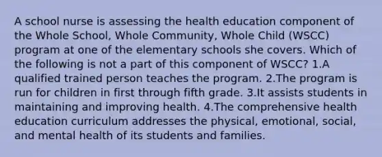 A school nurse is assessing the health education component of the Whole School, Whole Community, Whole Child (WSCC) program at one of the elementary schools she covers. Which of the following is not a part of this component of WSCC? 1.A qualified trained person teaches the program. 2.The program is run for children in first through fifth grade. 3.It assists students in maintaining and improving health. 4.The comprehensive health education curriculum addresses the physical, emotional, social, and mental health of its students and families.