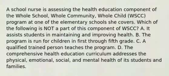 A school nurse is assessing the health education component of the Whole School, Whole Community, Whole Child (WSCC) program at one of the elementary schools she covers. Which of the following is NOT a part of this component of WSCC? A. It assists students in maintaining and improving health. B. The program is run for children in first through fifth grade. C. A qualified trained person teaches the program. D. The comprehensive health education curriculum addresses the physical, emotional, social, and mental health of its students and families.