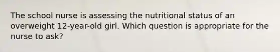 The school nurse is assessing the nutritional status of an overweight 12-year-old girl. Which question is appropriate for the nurse to ask?