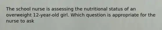 The school nurse is assessing the nutritional status of an overweight 12-year-old girl. Which question is appropriate for the nurse to ask