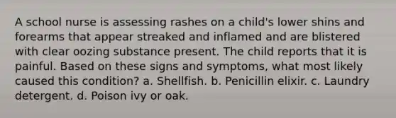 A school nurse is assessing rashes on a child's lower shins and forearms that appear streaked and inflamed and are blistered with clear oozing substance present. The child reports that it is painful. Based on these signs and symptoms, what most likely caused this condition? a. Shellfish. b. Penicillin elixir. c. Laundry detergent. d. Poison ivy or oak.