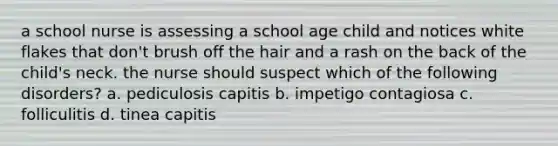 a school nurse is assessing a school age child and notices white flakes that don't brush off the hair and a rash on the back of the child's neck. the nurse should suspect which of the following disorders? a. pediculosis capitis b. impetigo contagiosa c. folliculitis d. tinea capitis