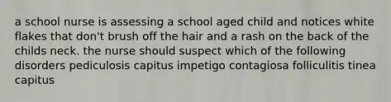 a school nurse is assessing a school aged child and notices white flakes that don't brush off the hair and a rash on the back of the childs neck. the nurse should suspect which of the following disorders pediculosis capitus impetigo contagiosa folliculitis tinea capitus