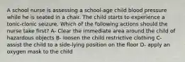 A school nurse is assessing a school-age child blood pressure while he is seated in a chair. The child starts to experience a tonic-clonic seizure. Which of the following actions should the nurse take first? A- Clear the immediate area around the child of hazardous objects B- loosen the child restrictive clothing C- assist the child to a side-lying position on the floor D- apply an oxygen mask to the child