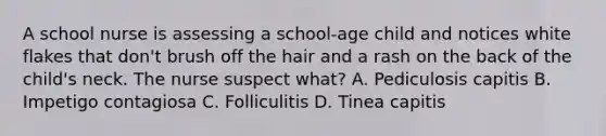 A school nurse is assessing a school-age child and notices white flakes that don't brush off the hair and a rash on the back of the child's neck. The nurse suspect what? A. Pediculosis capitis B. Impetigo contagiosa C. Folliculitis D. Tinea capitis