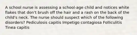 A school nurse is assessing a school-age child and notices white flakes that don't brush off the hair and a rash on the back of the child's neck. The nurse should suspect which of the following disorders? Pediculosis capitis Impetigo contagiosa Folliculitis Tinea capitis