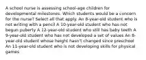 A school nurse is assessing school-age children for developmental milestones. Which students would be a concern for the nurse? Select all that apply. An 8-year-old student who is not writing with a pencil A 10-year-old student who has not begun puberty A 12-year-old student who still has baby teeth A 9-year-old student who has not developed a set of values An 8-year-old student whose height hasn't changed since preschool An 11-year-old student who is not developing skills for physical games