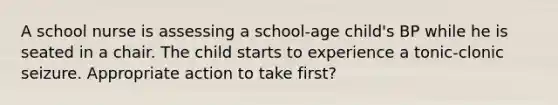 A school nurse is assessing a school-age child's BP while he is seated in a chair. The child starts to experience a tonic-clonic seizure. Appropriate action to take first?