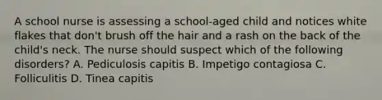 A school nurse is assessing a school-aged child and notices white flakes that don't brush off the hair and a rash on the back of the child's neck. The nurse should suspect which of the following disorders? A. Pediculosis capitis B. Impetigo contagiosa C. Folliculitis D. Tinea capitis