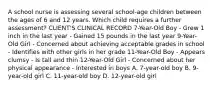 A school nurse is assessing several school-age children between the ages of 6 and 12 years. Which child requires a further assessment? CLIENT'S CLINICAL RECORD 7-Year-Old Boy - Grew 1 inch in the last year - Gained 15 pounds in the last year 9-Year-Old Girl - Concerned about achieving acceptable grades in school - Identifies with other girls in her grade 11-Year-Old Boy - Appears clumsy - Is tall and thin 12-Year-Old Girl - Concerned about her physical appearance - Interested in boys A. 7-year-old boy B. 9-year-old girl C. 11-year-old boy D. 12-year-old girl