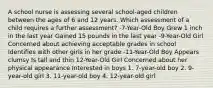 A school nurse is assessing several school-aged children between the ages of 6 and 12 years. Which assessment of a child requires a further assessment? -7-Year-Old Boy Grew 1 inch in the last year Gained 15 pounds in the last year -9-Year-Old Girl Concerned about achieving acceptable grades in school Identifies with other girls in her grade -11-Year-Old Boy Appears clumsy Is tall and thin 12-Year-Old Girl Concerned about her physical appearance Interested in boys 1. 7-year-old boy 2. 9-year-old girl 3. 11-year-old boy 4. 12-year-old girl