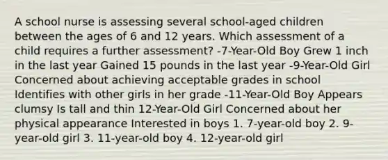 A school nurse is assessing several school-aged children between the ages of 6 and 12 years. Which assessment of a child requires a further assessment? -7-Year-Old Boy Grew 1 inch in the last year Gained 15 pounds in the last year -9-Year-Old Girl Concerned about achieving acceptable grades in school Identifies with other girls in her grade -11-Year-Old Boy Appears clumsy Is tall and thin 12-Year-Old Girl Concerned about her physical appearance Interested in boys 1. 7-year-old boy 2. 9-year-old girl 3. 11-year-old boy 4. 12-year-old girl