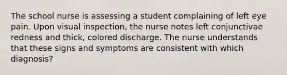 The school nurse is assessing a student complaining of left eye pain. Upon visual inspection, the nurse notes left conjunctivae redness and thick, colored discharge. The nurse understands that these signs and symptoms are consistent with which diagnosis?