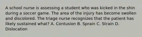 A school nurse is assessing a student who was kicked in the shin during a soccer game. The area of the injury has become swollen and discolored. The triage nurse recognizes that the patient has likely sustained what? A. Contusion B. Sprain C. Strain D. Dislocation