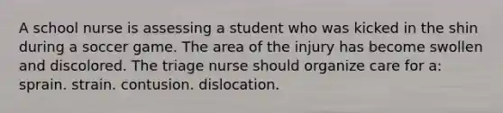 A school nurse is assessing a student who was kicked in the shin during a soccer game. The area of the injury has become swollen and discolored. The triage nurse should organize care for a: sprain. strain. contusion. dislocation.