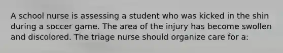 A school nurse is assessing a student who was kicked in the shin during a soccer game. The area of the injury has become swollen and discolored. The triage nurse should organize care for a: